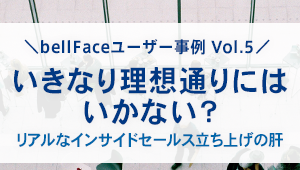 【bellFaceユーザー事例Vol.5】<br>いきなり理想通りにはいかない？ <br>リアルなインサイドセールス立ち上げの肝